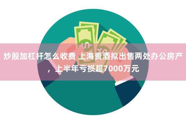 炒股加杠杆怎么收费 上海贵酒拟出售两处办公房产，上半年亏损超7000万元