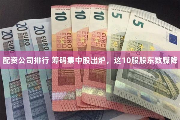 配资公司排行 筹码集中股出炉，这10股股东数骤降