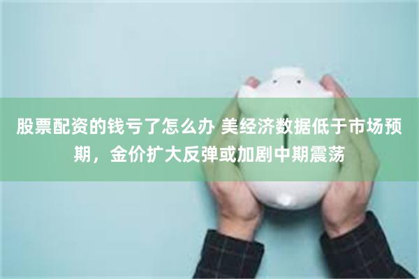 股票配资的钱亏了怎么办 美经济数据低于市场预期，金价扩大反弹或加剧中期震荡