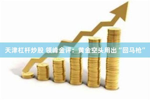 天津杠杆炒股 领峰金评：黄金空头用出“回马枪”