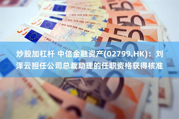 炒股加杠杆 中信金融资产(02799.HK)：刘泽云担任公司总裁助理的任职资格获得核准