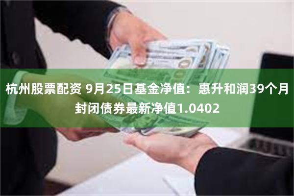 杭州股票配资 9月25日基金净值：惠升和润39个月封闭债券最新净值1.0402