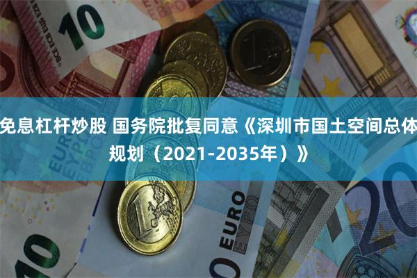 免息杠杆炒股 国务院批复同意《深圳市国土空间总体规划（2021-2035年）》