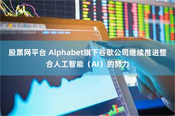 股票网平台 Alphabet旗下谷歌公司继续推进整合人工智能（AI）的努力