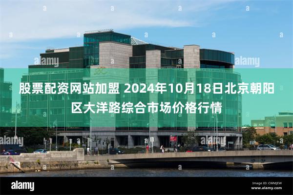 股票配资网站加盟 2024年10月18日北京朝阳区大洋路综合市场价格行情