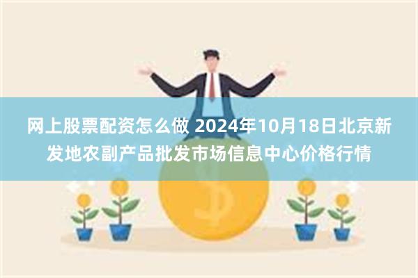 网上股票配资怎么做 2024年10月18日北京新发地农副产品批发市场信息中心价格行情