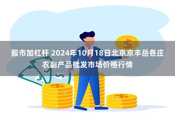 股市加杠杆 2024年10月18日北京京丰岳各庄农副产品批发市场价格行情