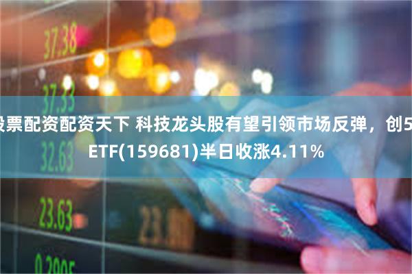 股票配资配资天下 科技龙头股有望引领市场反弹，创50ETF(159681)半日收涨4.11%