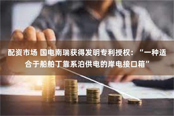 配资市场 国电南瑞获得发明专利授权：“一种适合于船舶丁靠系泊供电的岸电接口箱”