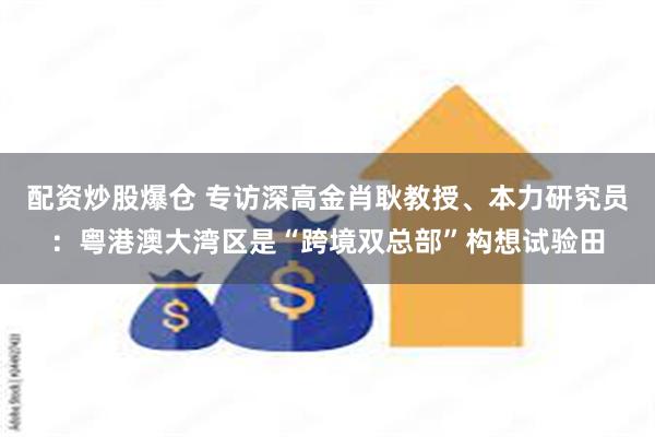 配资炒股爆仓 专访深高金肖耿教授、本力研究员：粤港澳大湾区是“跨境双总部”构想试验田