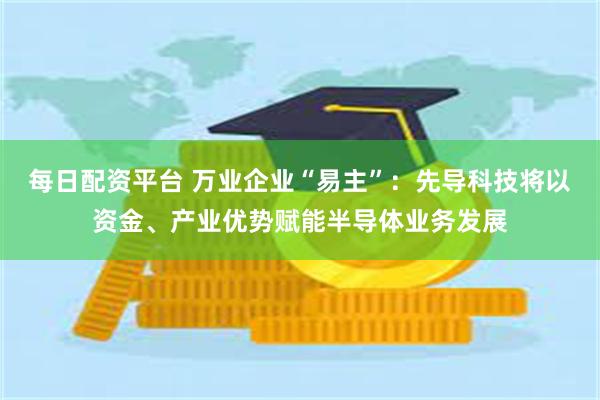 每日配资平台 万业企业“易主”：先导科技将以资金、产业优势赋能半导体业务发展