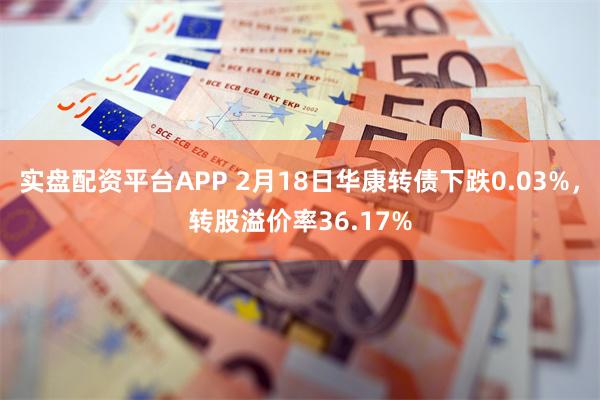 实盘配资平台APP 2月18日华康转债下跌0.03%，转股溢价率36.17%