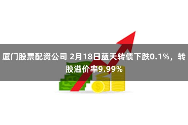 厦门股票配资公司 2月18日蓝天转债下跌0.1%，转股溢价率9.99%