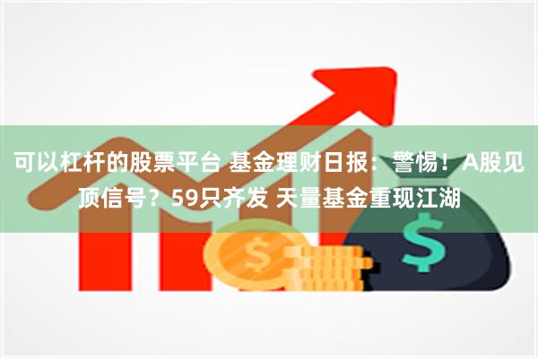 可以杠杆的股票平台 基金理财日报：警惕！A股见顶信号？59只齐发 天量基金重现江湖