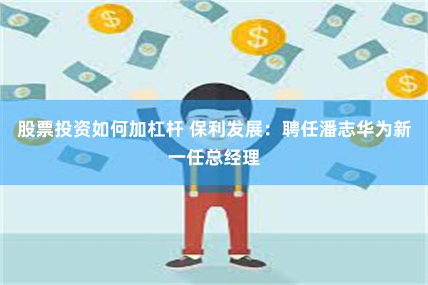 股票投资如何加杠杆 保利发展：聘任潘志华为新一任总经理