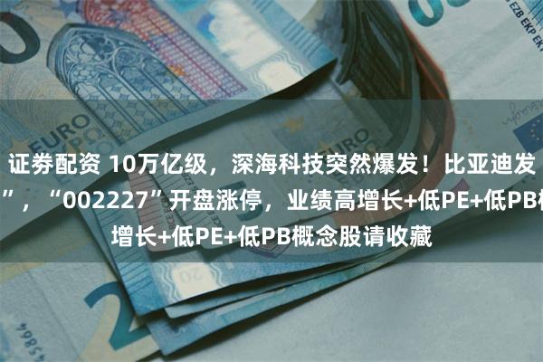 证劵配资 10万亿级，深海科技突然爆发！比亚迪发布“兆瓦闪充”，“002227”开盘涨停，业绩高增长+低PE+低PB概念股请收藏